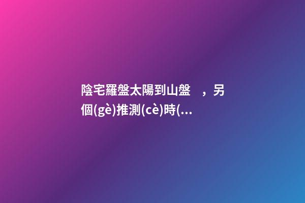 陰宅羅盤太陽到山盤，另個(gè)推測(cè)時(shí)間吉兇的盤層